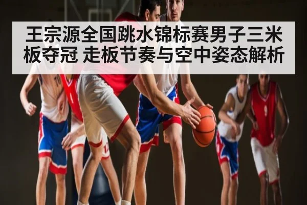 王宗源全国跳水锦标赛男子三米板夺冠 走板节奏与空中姿态解析